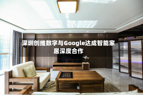深圳创维数字与Google达成智能家居深度合作