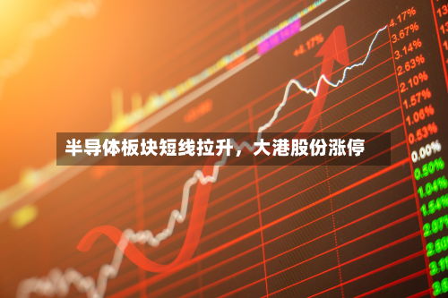 半导体板块短线拉升，大港股份涨停-第2张图片