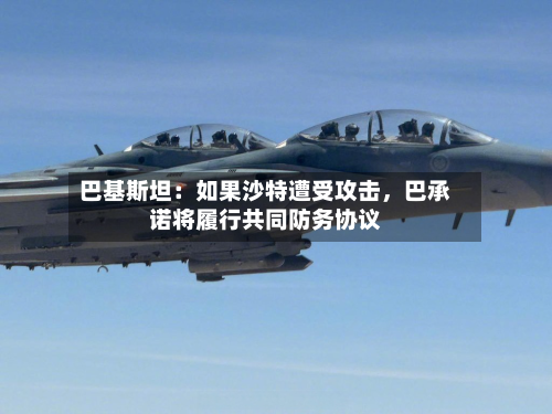 巴基斯坦：如果沙特遭受攻击	，巴承诺将履行共同防务协议-第3张图片