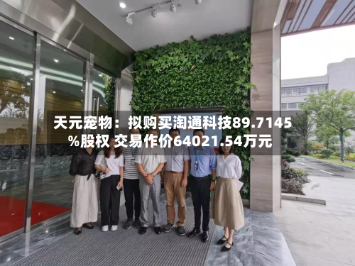 天元宠物:拟购买淘通科技89.7145%股权 交易作价64021.54万元-第1张图片