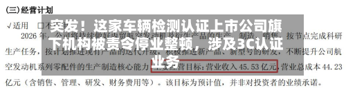 突发！这家车辆检测认证上市公司旗下机构被责令停业整顿，涉及3C认证业务-第2张图片