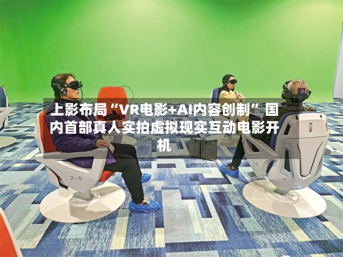 上影布局“VR电影+AI内容创制” 国内首部真人实拍虚拟现实互动电影开机-第3张图片