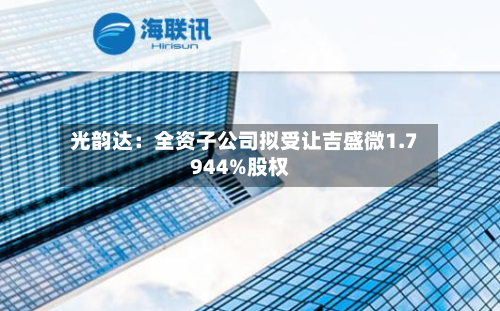 光韵达：全资子公司拟受让吉盛微1.7944%股权