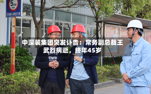 中深装集团突发讣告：常务副总裁王武烈病逝，终年45岁