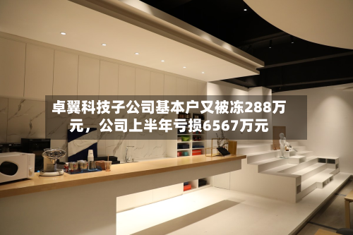 卓翼科技子公司基本户又被冻288万元	，公司上半年亏损6567万元-第3张图片