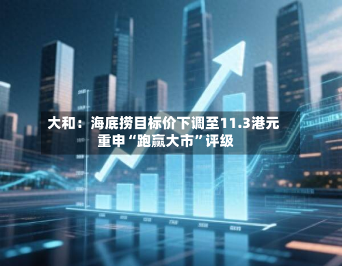 大和：海底捞目标价下调至11.3港元 重申“跑赢大市”评级-第1张图片