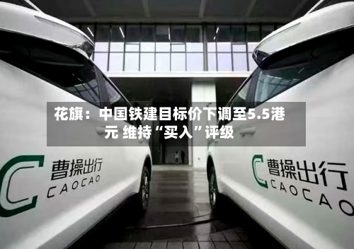 花旗：中国铁建目标价下调至5.5港元 维持“买入	”评级-第1张图片