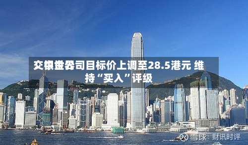 交银世界：中金公司目标价上调至28.5港元 维持“买入”评级-第3张图片