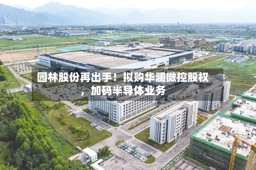 园林股份再出手！拟购华澜微控股权，加码半导体业务-第2张图片