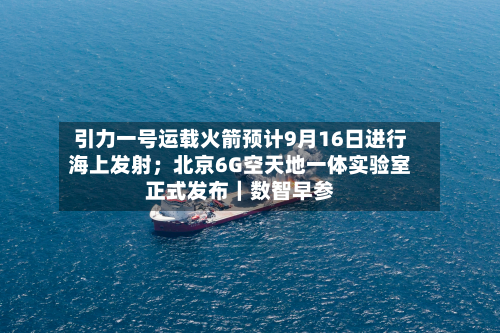 引力一号运载火箭预计9月16日进行海上发射；北京6G空天地一体实验室正式发布｜数智早参