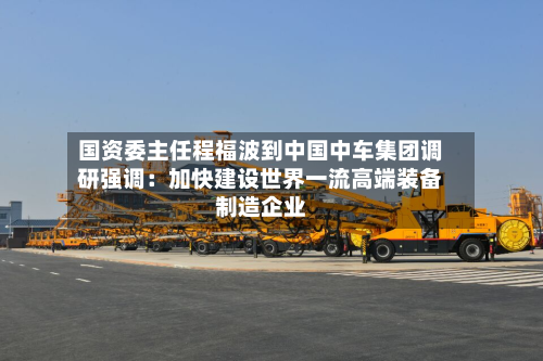 国资委主任程福波到中国中车集团调研强调:加快建设世界一流高端装备制造企业-第2张图片