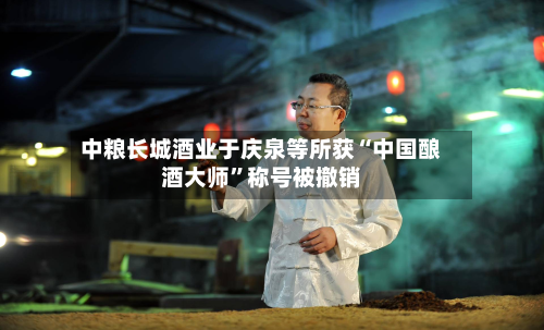 中粮长城酒业于庆泉等所获“中国酿酒大师	”称号被撤销-第2张图片