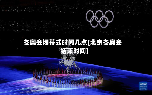 冬奥会闭幕式时间几点(北京冬奥会结束时间)-第2张图片