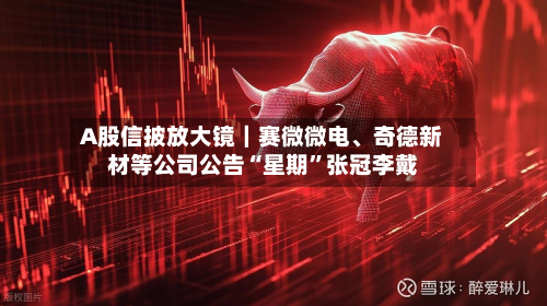 A股信披放大镜｜赛微微电	、奇德新材等公司公告“星期”张冠李戴-第3张图片