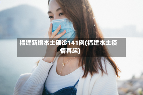 福建新增本土确诊141例(福建本土疫情再起)-第3张图片