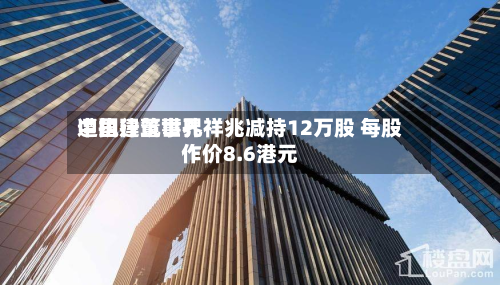 中国建筑世界遭执行董事孔祥兆减持12万股 每股作价8.6港元-第2张图片