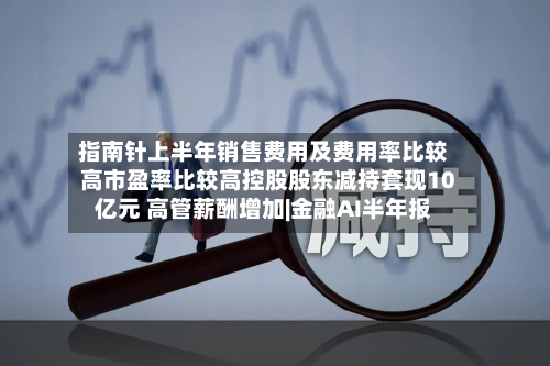 指南针上半年销售费用及费用率比较高市盈率比较高控股股东减持套现10亿元 高管薪酬增加|金融AI半年报-第2张图片