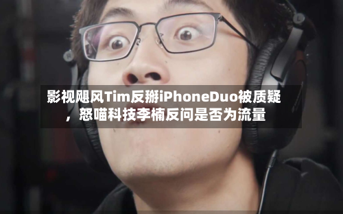 影视飓风Tim反掰iPhoneDuo被质疑，怒喵科技李楠反问是否为流量-第3张图片