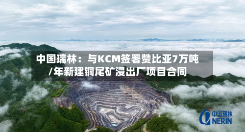 中国瑞林：与KCM签署赞比亚7万吨/年新建铜尾矿浸出厂项目合同-第1张图片