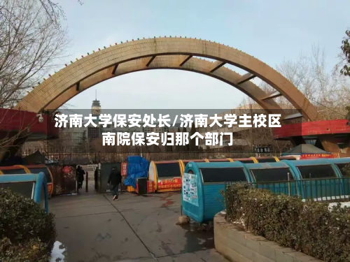 济南大学保安处长/济南大学主校区南院保安归那个部门-第2张图片
