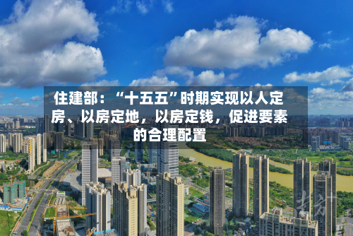 住建部：“十五五”时期实现以人定房、以房定地，以房定钱，促进要素的合理配置
