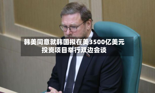 韩美同意就韩国拟在美3500亿美元投资项目举行双边会谈