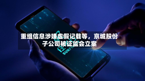 重组信息涉嫌虚假记载等，京城股份子公司被证监会立案