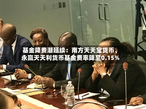 基金降费潮延续：南方天天宝货币、永赢天天利货币基金费率降至0.15%-第2张图片