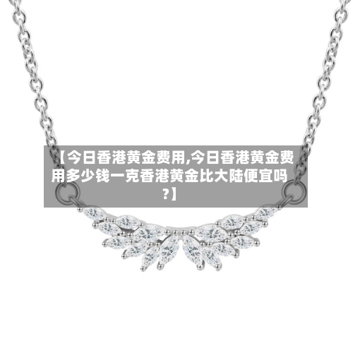 【今日香港黄金费用,今日香港黄金费用多少钱一克香港黄金比大陆便宜吗?】