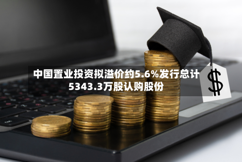 中国置业投资拟溢价约5.6%发行总计5343.3万股认购股份-第2张图片