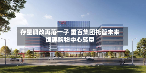 存量调改再落一子 重百集团托管未来世界
加速购物中心转型-第3张图片