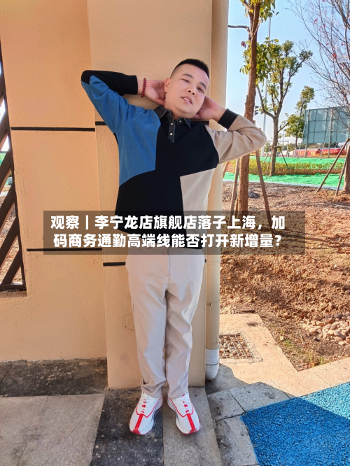 观察｜李宁龙店旗舰店落子上海	，加码商务通勤高端线能否打开新增量？-第2张图片