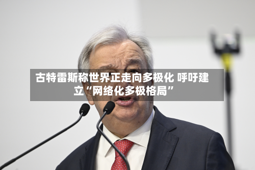 古特雷斯称世界正走向多极化 呼吁建立“网络化多极格局”-第2张图片