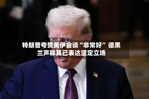 特朗普夸赞美伊会谈“非常好	” 德黑兰声称其已表达坚定立场-第3张图片