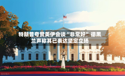 特朗普夸赞美伊会谈“非常好” 德黑兰声称其已表达坚定立场-第2张图片