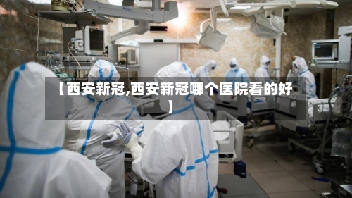 【西安新冠,西安新冠哪个医院看的好】