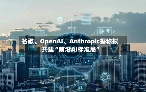 谷歌、OpenAI	、Anthropic据称拟共建“前沿AI标准局	”-第2张图片