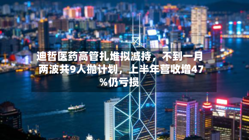 迪哲医药高管扎堆拟减持，不到一月两波共9人抛计划，上半年营收增47%仍亏损-第2张图片