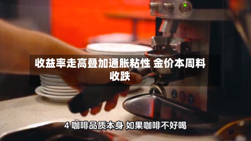 收益率走高叠加通胀粘性 金价本周料收跌-第2张图片