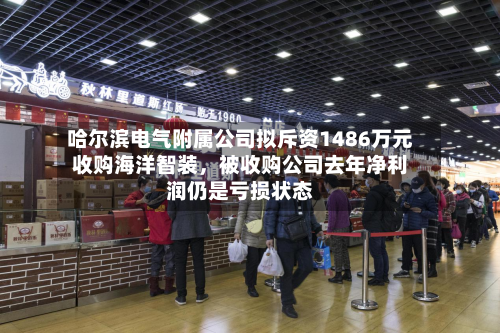 哈尔滨电气附属公司拟斥资1486万元收购海洋智装	，被收购公司去年净利润仍是亏损状态-第2张图片