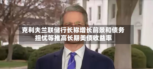 克利夫兰联储行长称增长前景和债务担忧等推高长期美债收益率-第2张图片