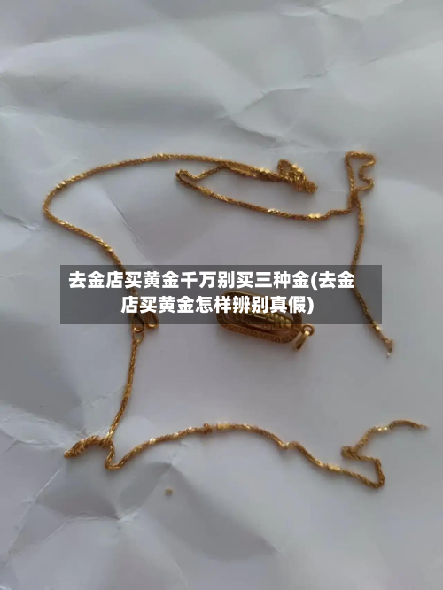 去金店买黄金千万别买三种金(去金店买黄金怎样辨别真假)-第3张图片