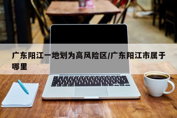 广东阳江一地划为高风险区/广东阳江市属于哪里