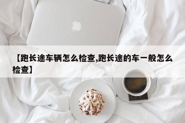 【跑长途车辆怎么检查,跑长途的车一般怎么检查】