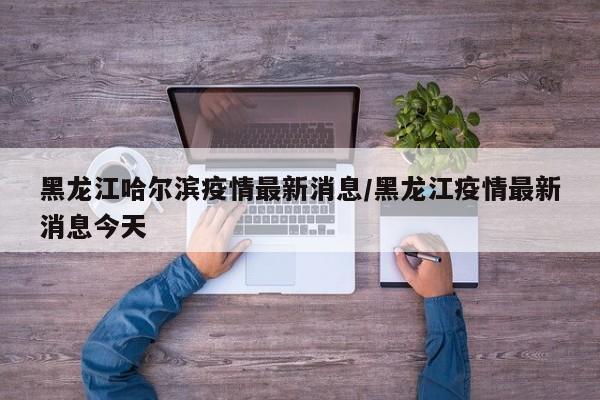 黑龙江哈尔滨疫情最新消息/黑龙江疫情最新消息今天