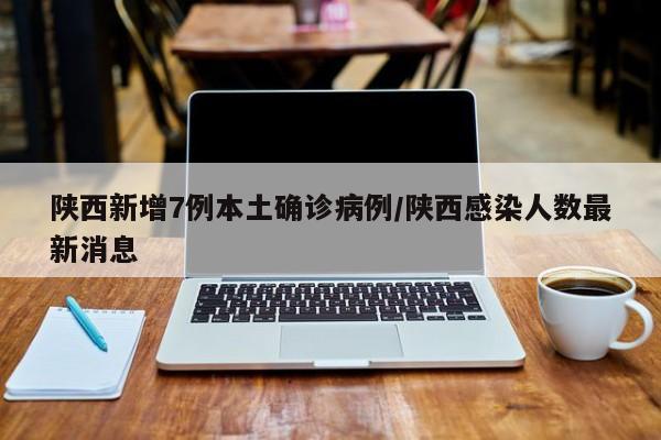 陕西新增7例本土确诊病例/陕西感染人数最新消息