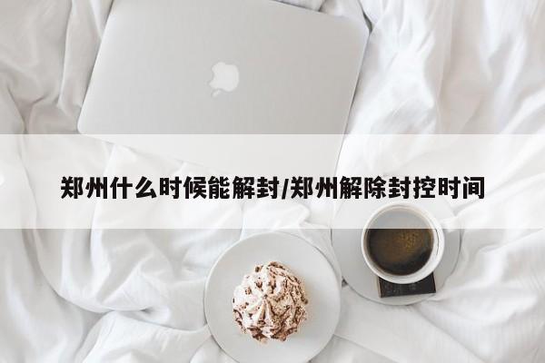 郑州什么时候能解封/郑州解除封控时间