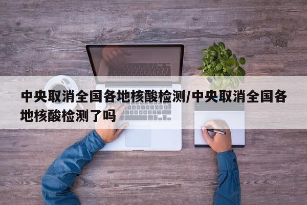 中央取消全国各地核酸检测/中央取消全国各地核酸检测了吗