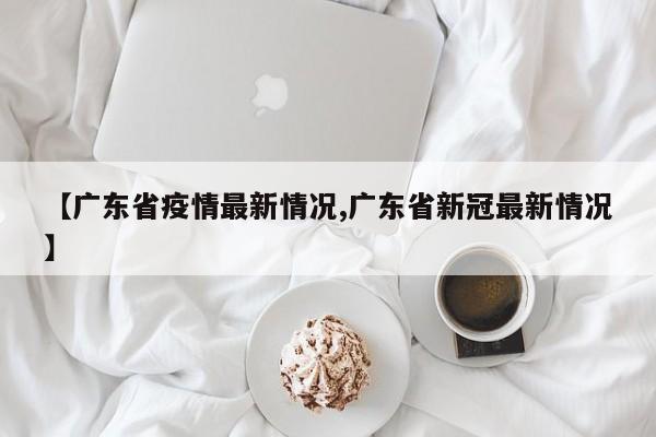【广东省疫情最新情况,广东省新冠最新情况】