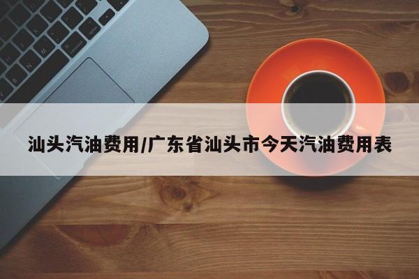 汕头汽油费用/广东省汕头市今天汽油费用表